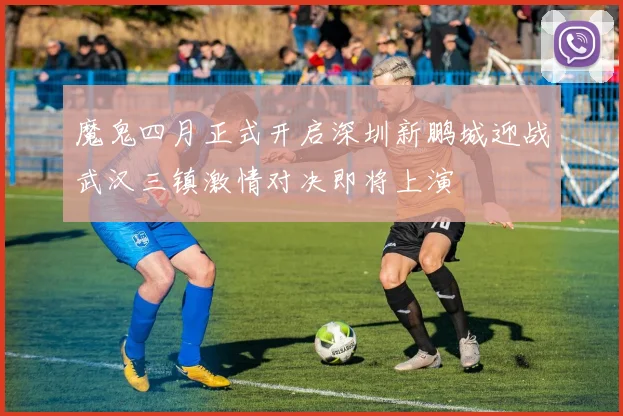魔鬼四月正式开启深圳新鹏城迎战武汉三镇激情对决即将上演