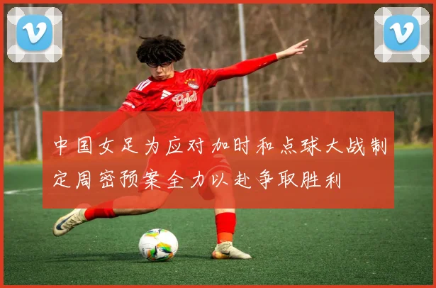 中国女足为应对加时和点球大战制定周密预案全力以赴争取胜利