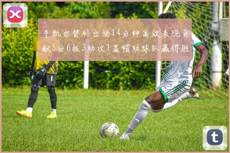 李凯尔替补出场14分钟高效表现贡献5分6板3助攻1盖帽助球队赢得胜利