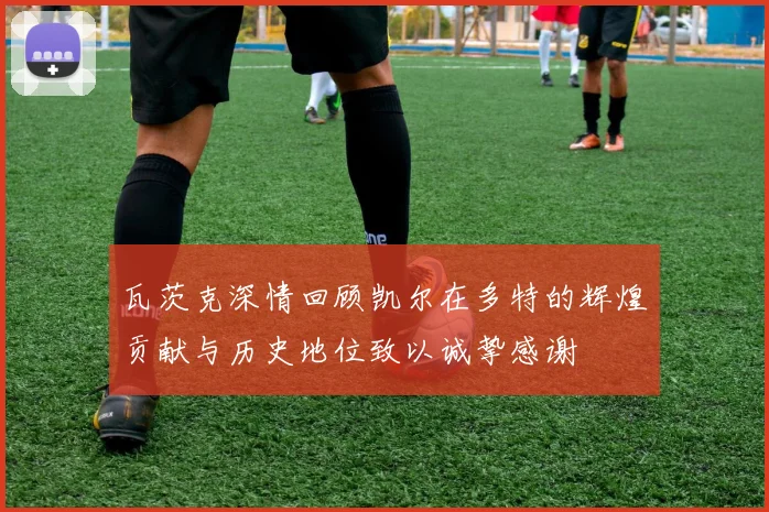 瓦茨克深情回顾凯尔在多特的辉煌贡献与历史地位致以诚挚感谢