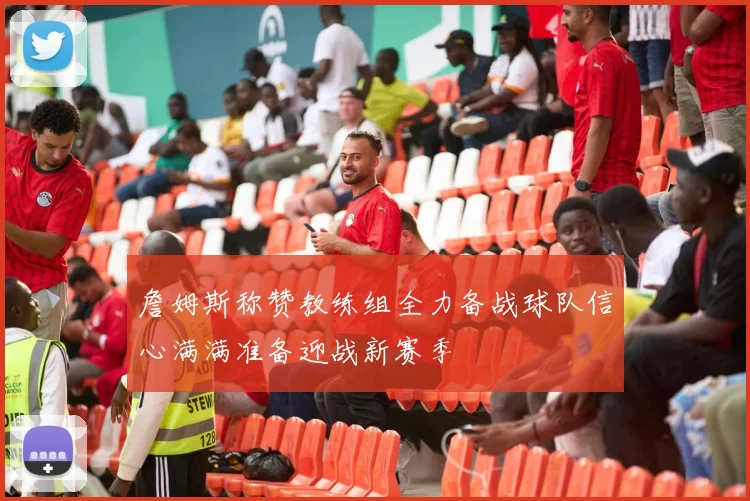 詹姆斯称赞教练组全力备战球队信心满满准备迎战新赛季