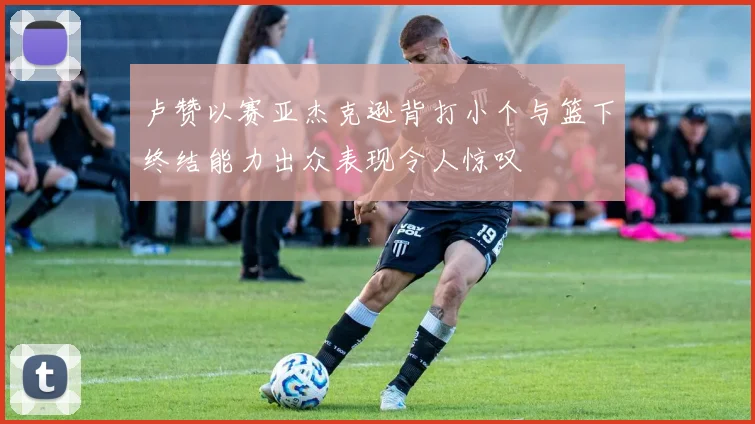 卢赞以赛亚杰克逊背打小个与篮下终结能力出众表现令人惊叹