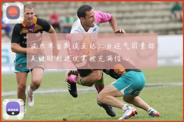 波尔津吉斯谈五记三分运气因素称关键时刻进攻掌控充满信心