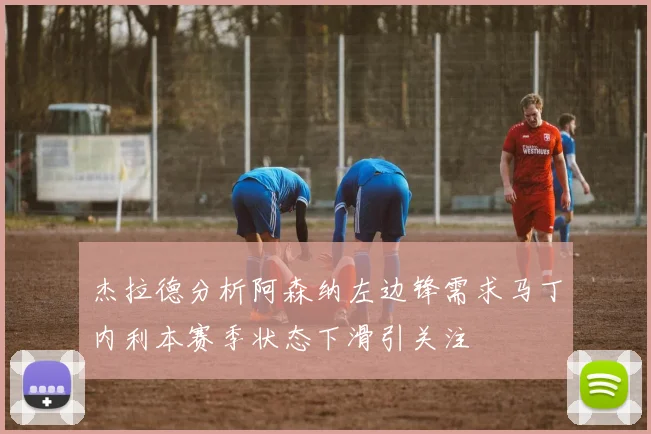 杰拉德分析阿森纳左边锋需求马丁内利本赛季状态下滑引关注