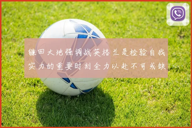 镰田大地强调战英格兰是检验自我实力的重要时刻全力以赴不可或缺