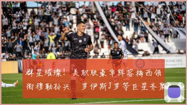 群星璀璨！美职联豪华阵容梅西领衔穆勒孙兴慜罗伊斯J罗等巨星齐聚