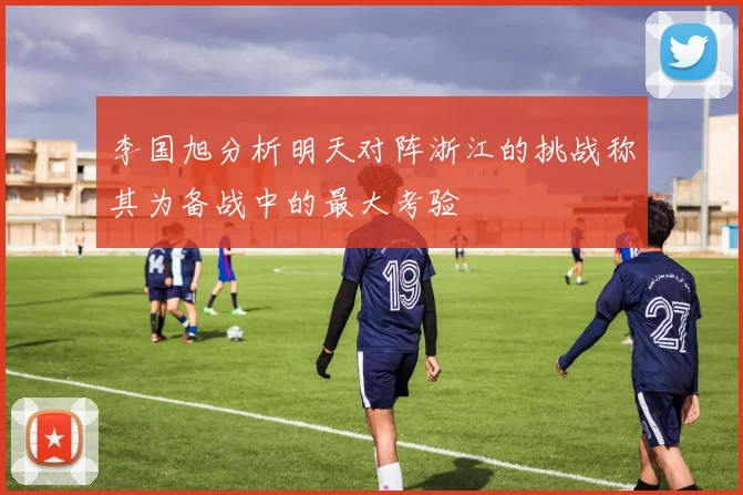 李国旭分析明天对阵浙江的挑战称其为备战中的最大考验