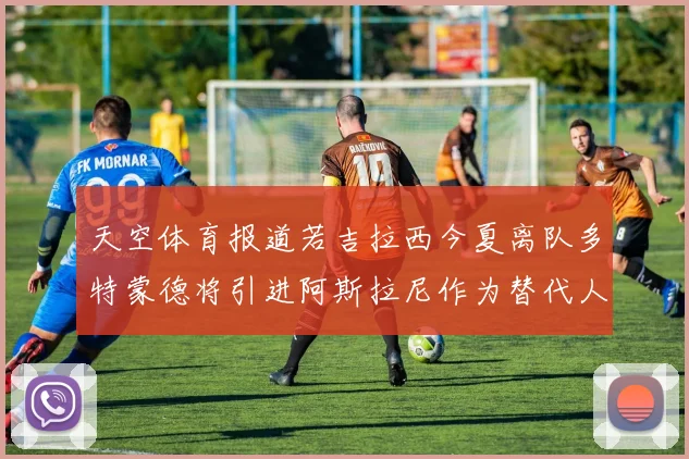 天空体育报道若吉拉西今夏离队多特蒙德将引进阿斯拉尼作为替代人选