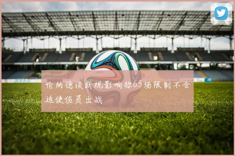 伦纳德谈新规影响称65场限制不会迫使伤员出战