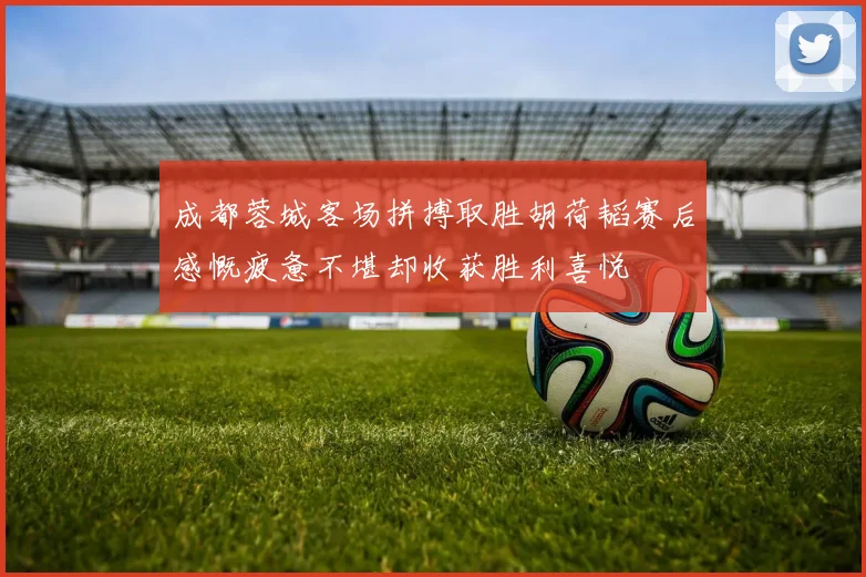 成都蓉城客场拼搏取胜胡荷韬赛后感慨疲惫不堪却收获胜利喜悦