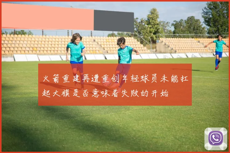 火箭重建再遭重创年轻球员未能扛起大旗是否意味着失败的开始